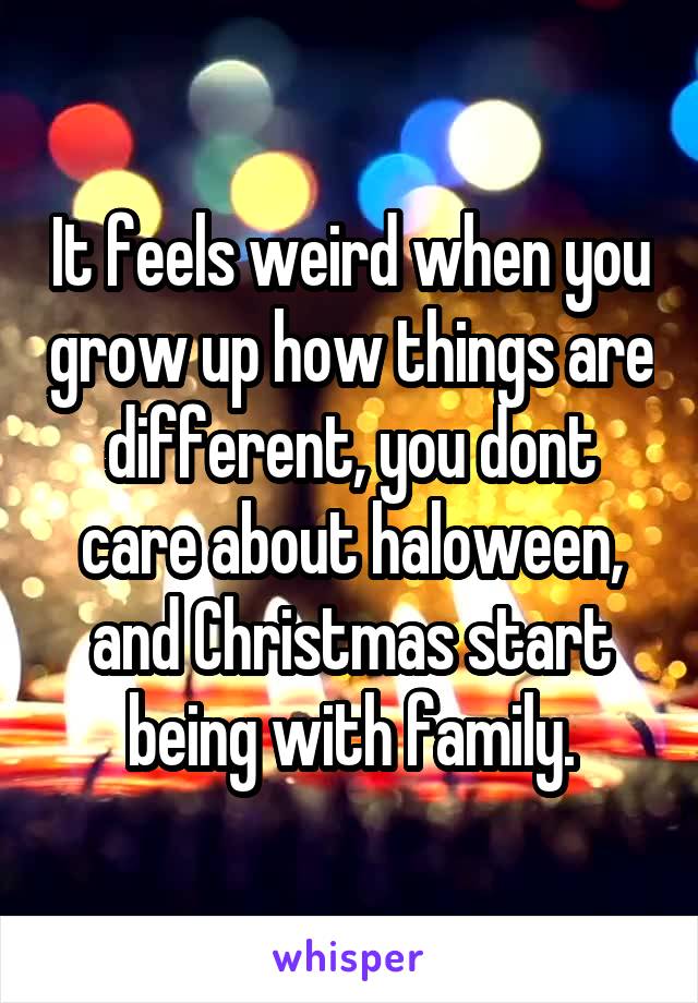 It feels weird when you grow up how things are different, you dont care about haloween, and Christmas start being with family.