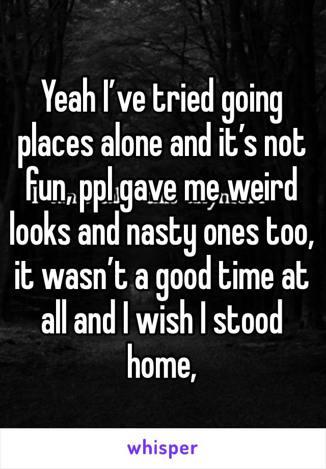 Yeah I’ve tried going places alone and it’s not fun, ppl gave me weird looks and nasty ones too, it wasn’t a good time at all and I wish I stood home, 