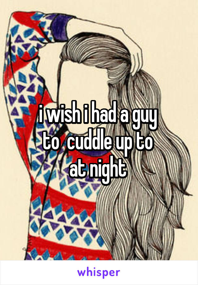 i wish i had a guy 
to  cuddle up to 
at night 