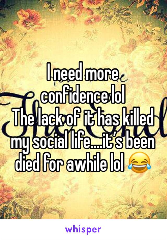 I need more confidence lol 
The lack of it has killed my social life....it’s been died for awhile lol 😂 