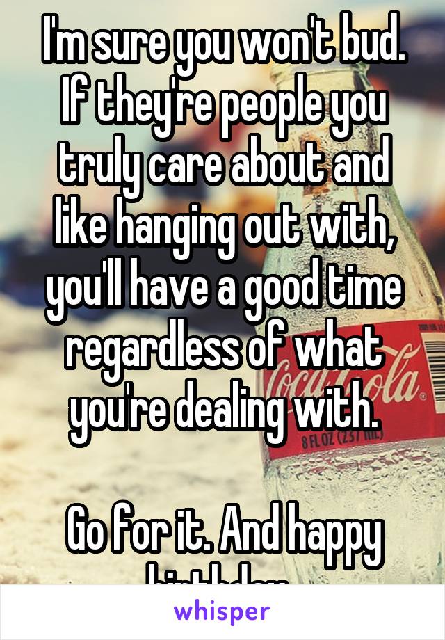 I'm sure you won't bud. If they're people you truly care about and like hanging out with, you'll have a good time regardless of what you're dealing with.

Go for it. And happy birthday. 