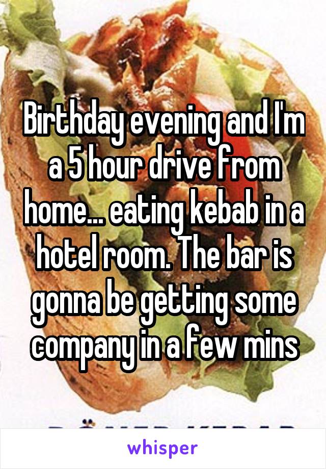 Birthday evening and I'm a 5 hour drive from home... eating kebab in a hotel room. The bar is gonna be getting some company in a few mins