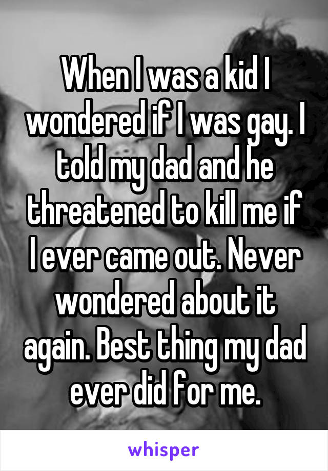 When I was a kid I wondered if I was gay. I told my dad and he threatened to kill me if I ever came out. Never wondered about it again. Best thing my dad ever did for me.