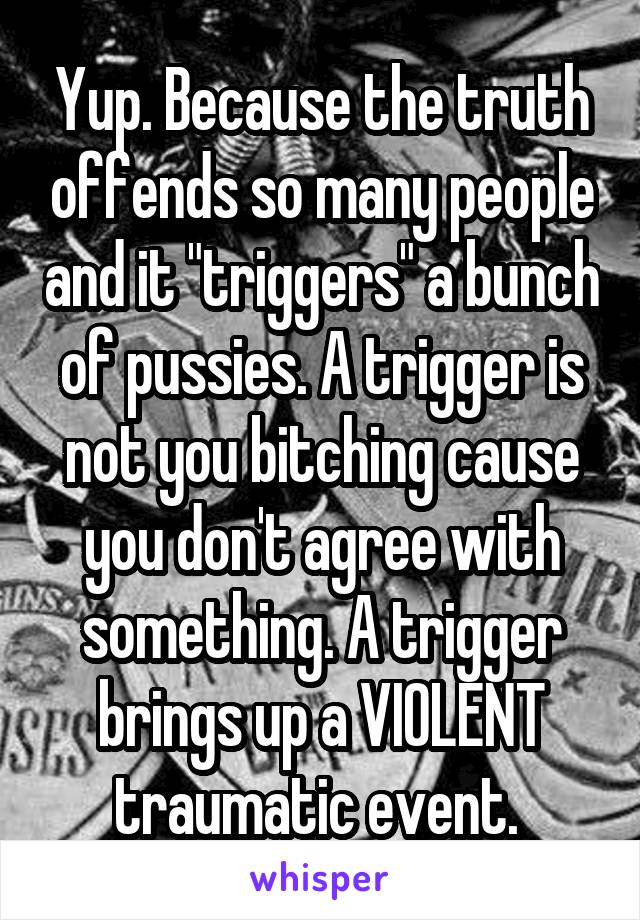 Yup. Because the truth offends so many people and it "triggers" a bunch of pussies. A trigger is not you bitching cause you don't agree with something. A trigger brings up a VIOLENT traumatic event. 