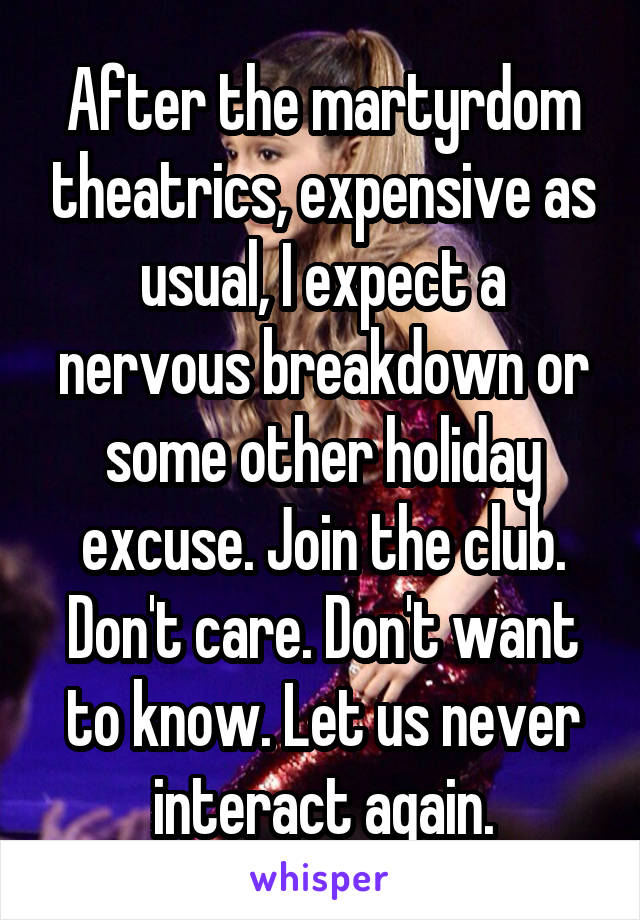 After the martyrdom theatrics, expensive as usual, I expect a nervous breakdown or some other holiday excuse. Join the club. Don't care. Don't want to know. Let us never interact again.