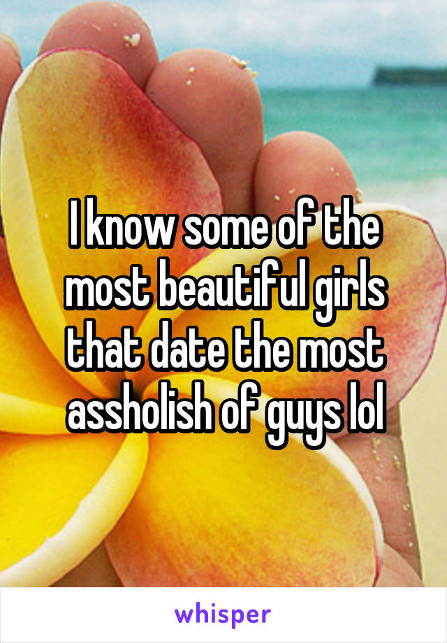 I know some of the most beautiful girls that date the most assholish of guys lol