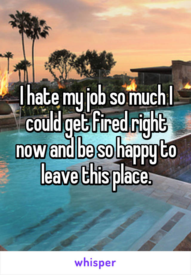 I hate my job so much I could get fired right now and be so happy to leave this place.