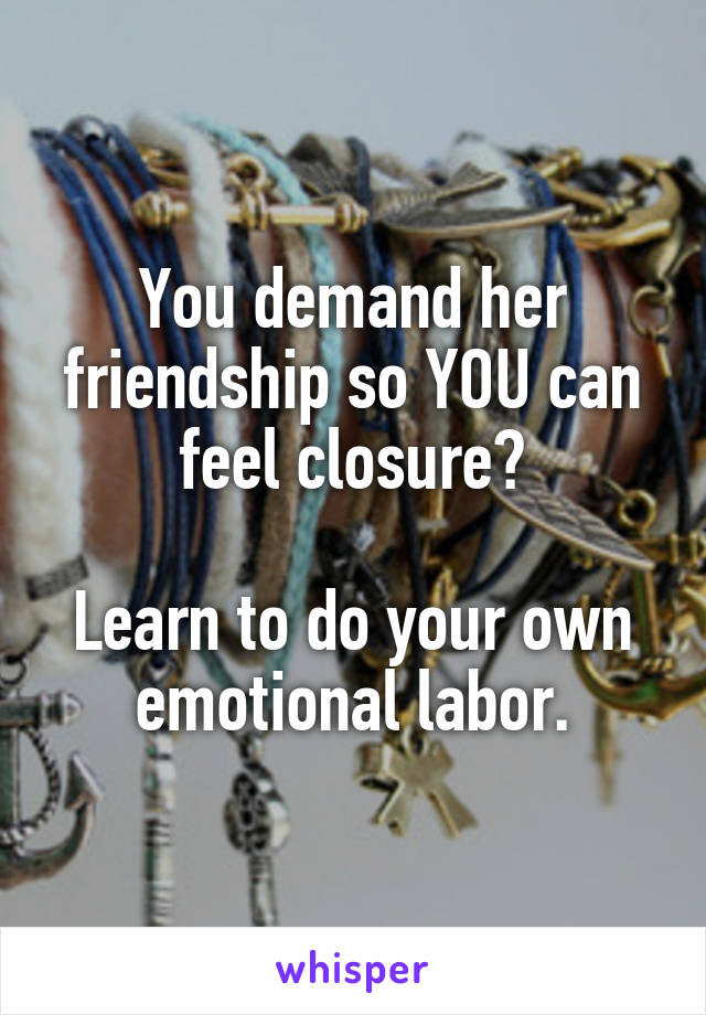 You demand her friendship so YOU can feel closure?

Learn to do your own emotional labor.