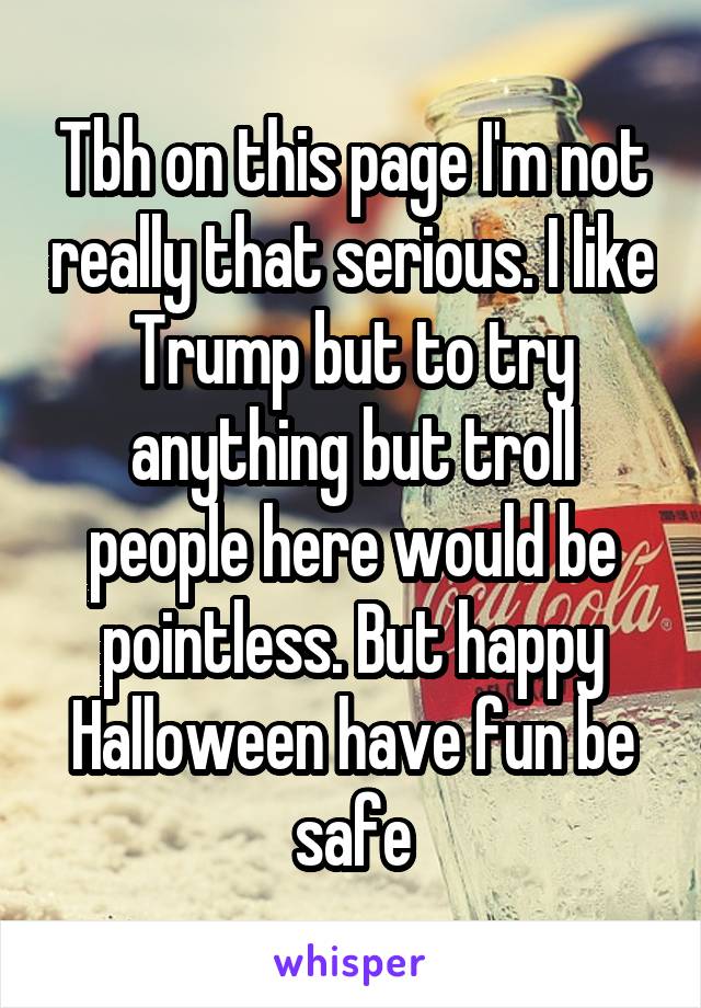 Tbh on this page I'm not really that serious. I like Trump but to try anything but troll people here would be pointless. But happy Halloween have fun be safe