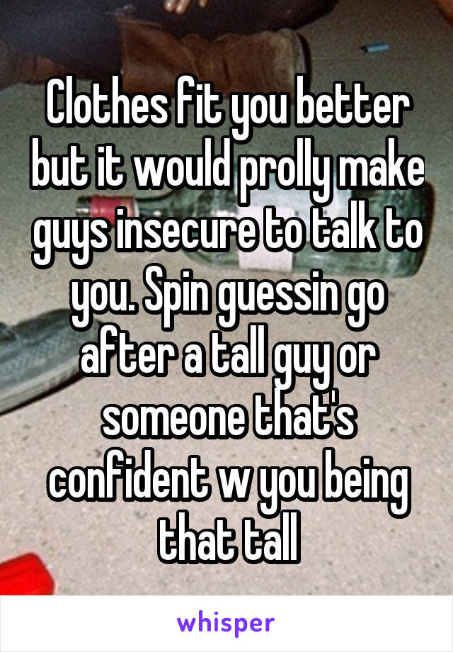 Clothes fit you better but it would prolly make guys insecure to talk to you. Spin guessin go after a tall guy or someone that's confident w you being that tall