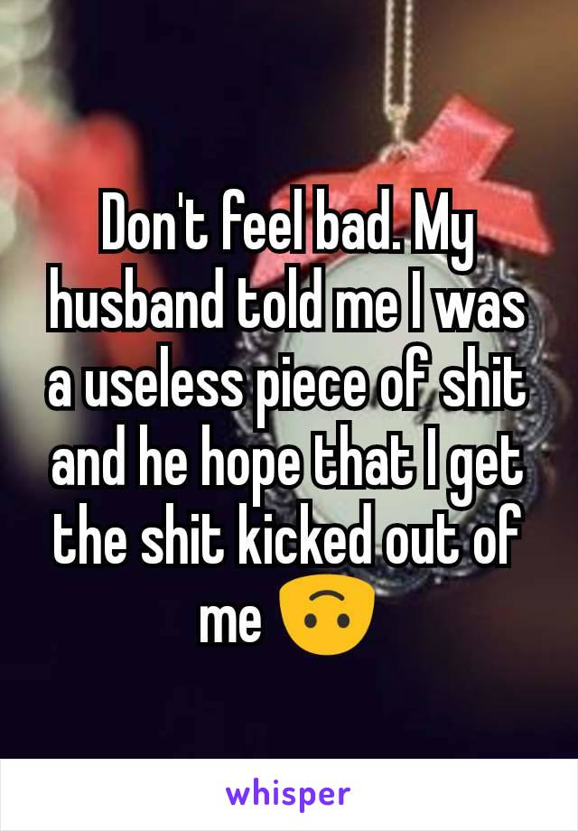 Don't feel bad. My husband told me I was a useless piece of shit and he hope that I get the shit kicked out of me 🙃