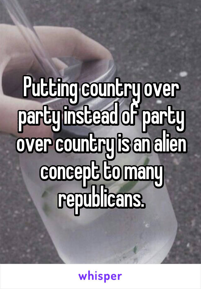 Putting country over party instead of party over country is an alien concept to many republicans.