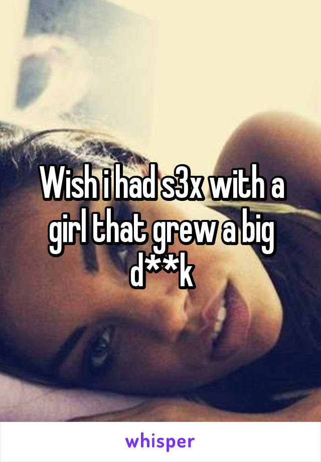 Wish i had s3x with a girl that grew a big d**k