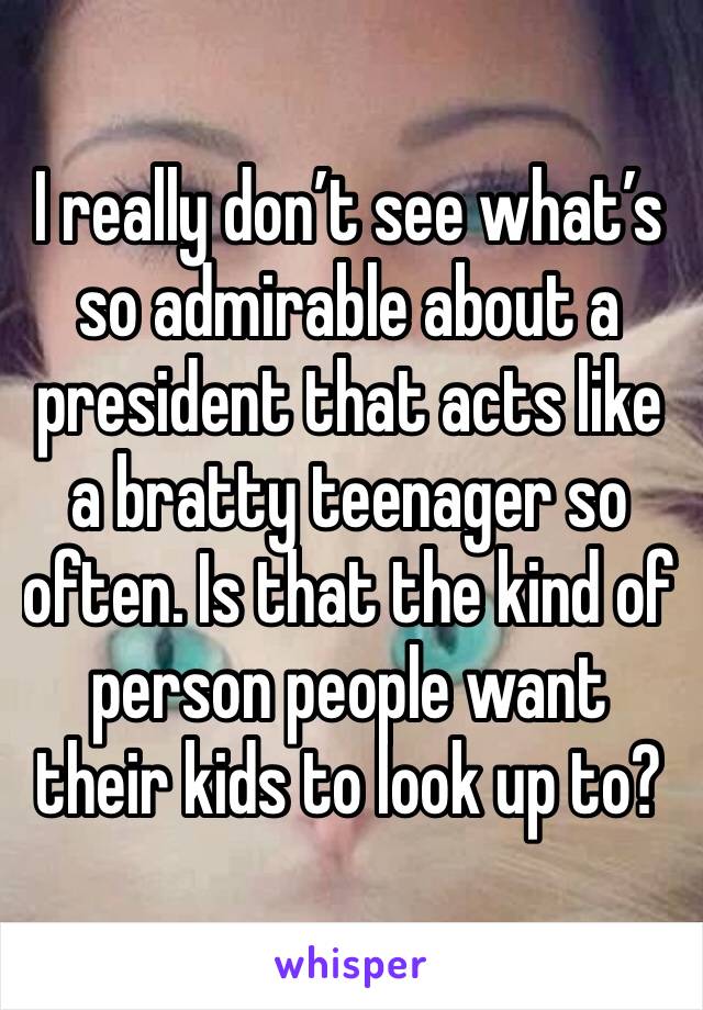 I really don’t see what’s so admirable about a president that acts like a bratty teenager so often. Is that the kind of person people want their kids to look up to?