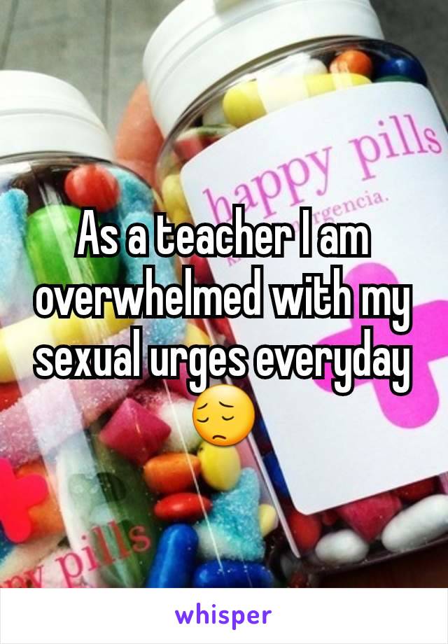 As a teacher I am overwhelmed with my sexual urges everyday 😔