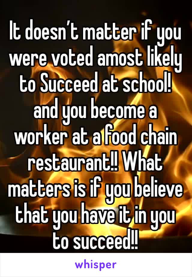 It doesn’t matter if you were voted amost likely to Succeed at school! and you become a worker at a food chain restaurant!! What matters is if you believe that you have it in you to succeed!! 