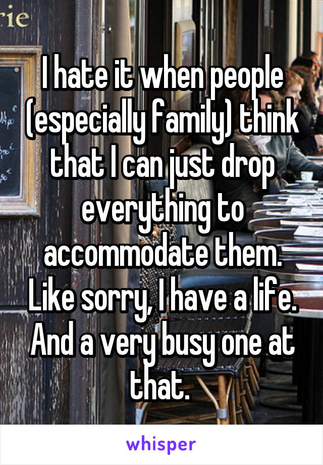 I hate it when people (especially family) think that I can just drop everything to accommodate them. Like sorry, I have a life. And a very busy one at that. 