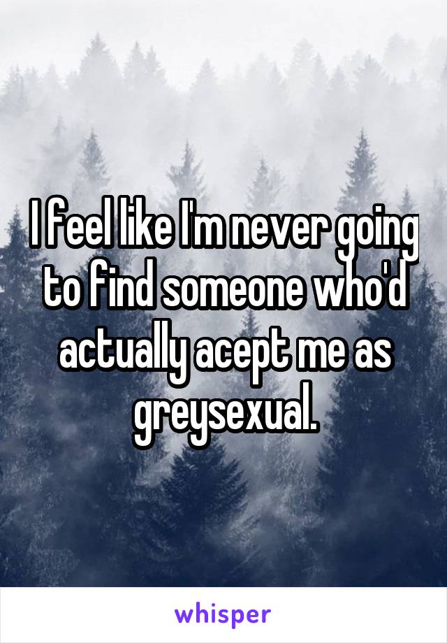 I feel like I'm never going to find someone who'd actually acept me as greysexual.