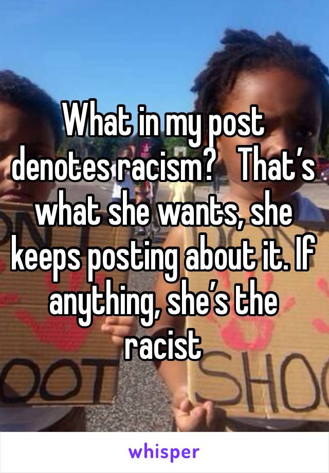 What in my post denotes racism?   That’s what she wants, she keeps posting about it. If anything, she’s the racist