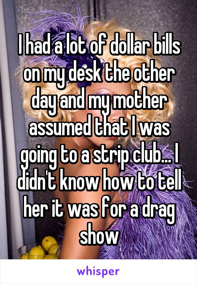 I had a lot of dollar bills on my desk the other day and my mother assumed that I was going to a strip club... I didn't know how to tell her it was for a drag show