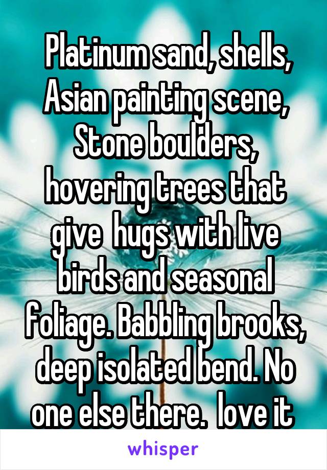  Platinum sand, shells, Asian painting scene, Stone boulders, hovering trees that give  hugs with live birds and seasonal foliage. Babbling brooks, deep isolated bend. No one else there.  love it 