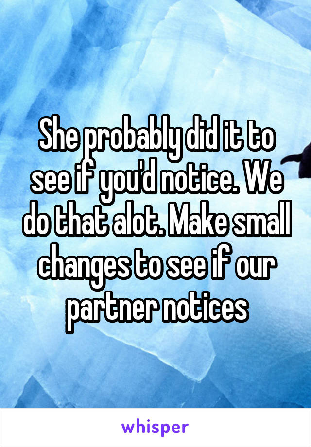 She probably did it to see if you'd notice. We do that alot. Make small changes to see if our partner notices