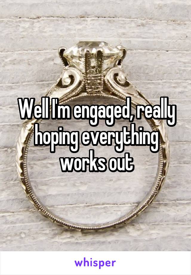 Well I'm engaged, really hoping everything works out