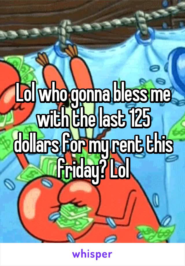 Lol who gonna bless me with the last 125 dollars for my rent this friday? Lol