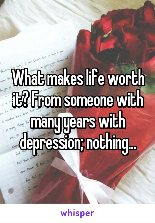 What makes life worth it? From someone with many years with depression; nothing...