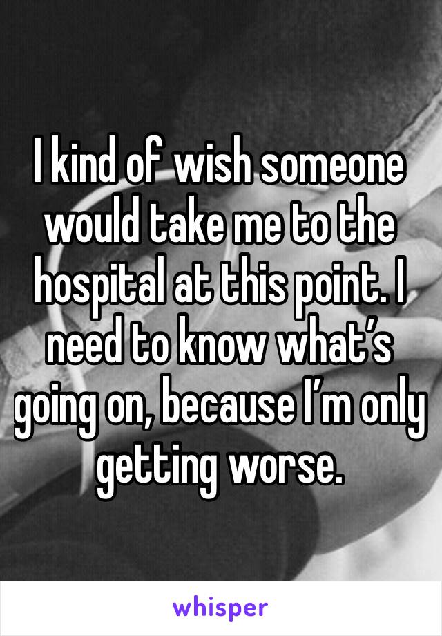 I kind of wish someone would take me to the hospital at this point. I need to know what’s going on, because I’m only getting worse. 