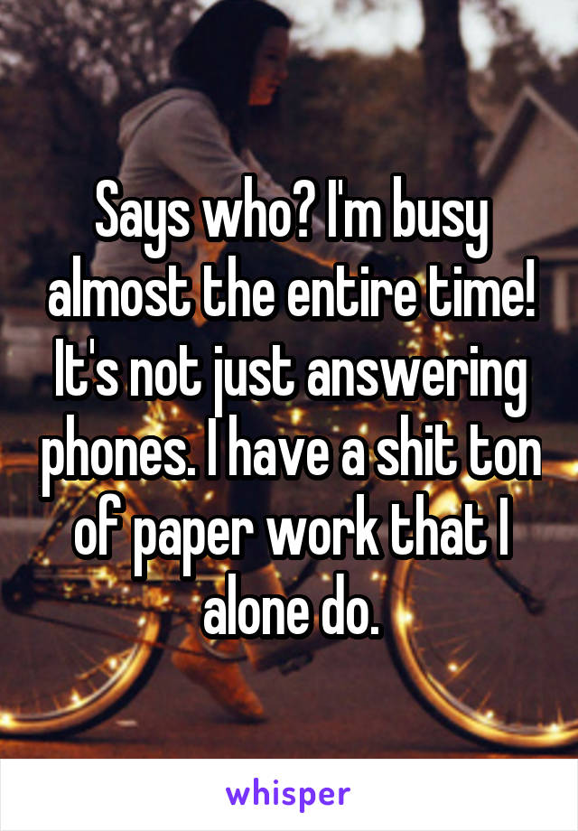 Says who? I'm busy almost the entire time! It's not just answering phones. I have a shit ton of paper work that I alone do.