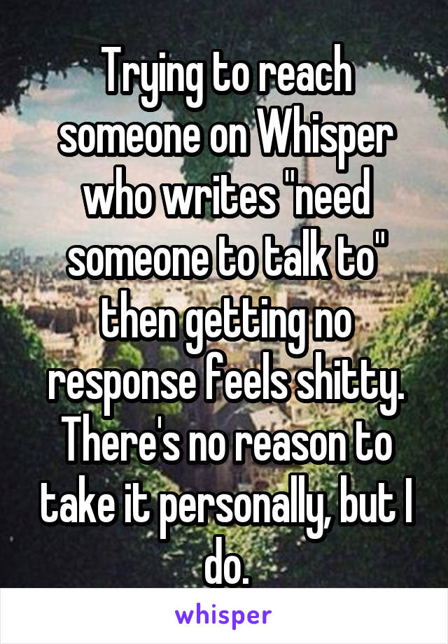 Trying to reach someone on Whisper who writes "need someone to talk to" then getting no response feels shitty. There's no reason to take it personally, but I do.