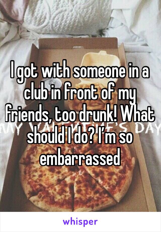 I got with someone in a club in front of my friends, too drunk! What should I do? I’m so embarrassed 