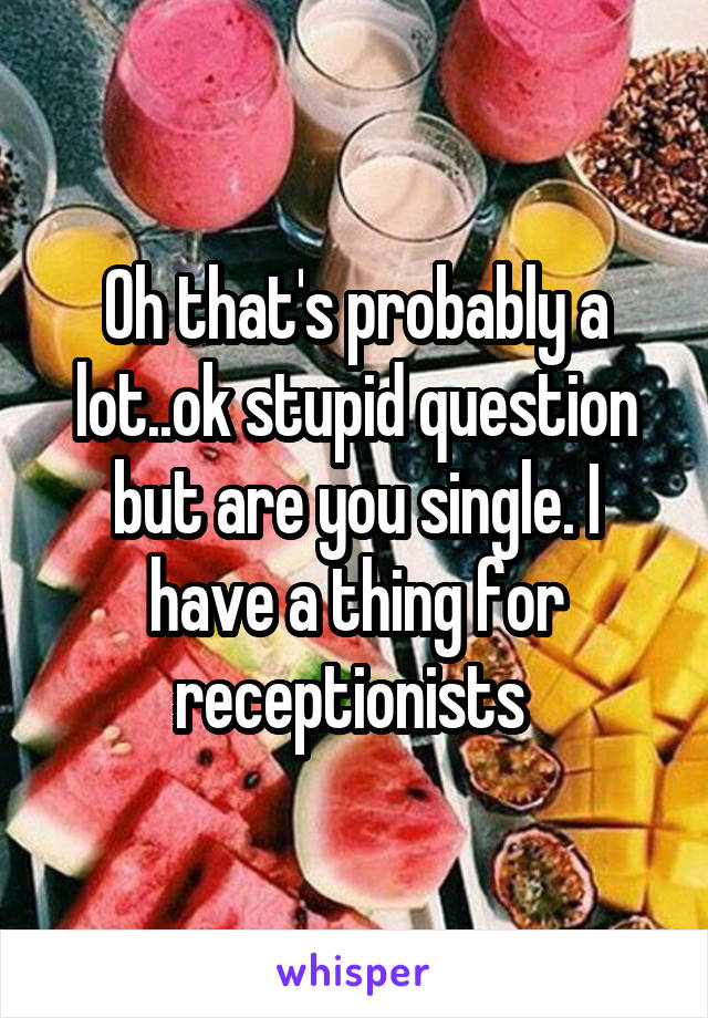 Oh that's probably a lot..ok stupid question but are you single. I have a thing for receptionists 