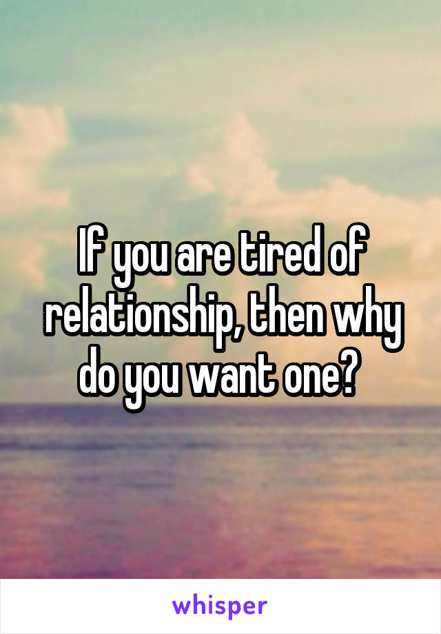 If you are tired of relationship, then why do you want one? 