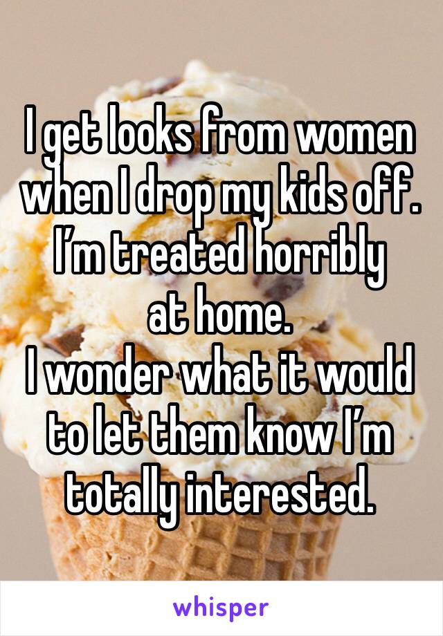 I get looks from women when I drop my kids off.  
I’m treated horribly at home. 
I wonder what it would to let them know I’m totally interested.  