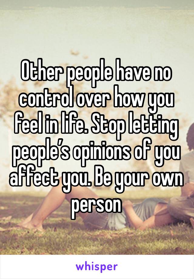 Other people have no control over how you feel in life. Stop letting people’s opinions of you affect you. Be your own person 