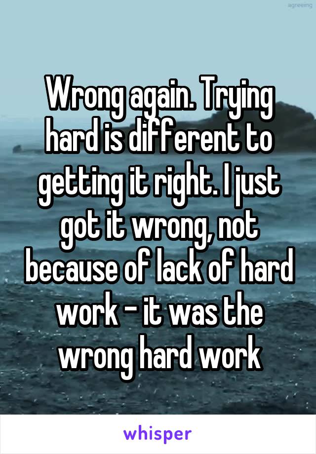 Wrong again. Trying hard is different to getting it right. I just got it wrong, not because of lack of hard work - it was the wrong hard work