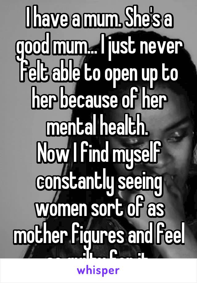 I have a mum. She's a good mum... I just never felt able to open up to her because of her mental health. 
Now I find myself constantly seeing women sort of as mother figures and feel so guilty for it.