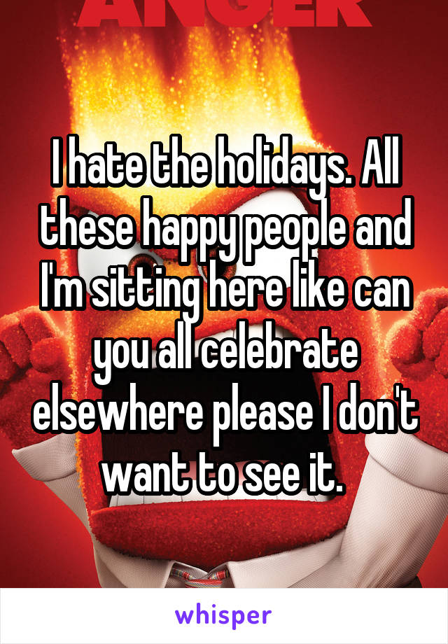 I hate the holidays. All these happy people and I'm sitting here like can you all celebrate elsewhere please I don't want to see it. 