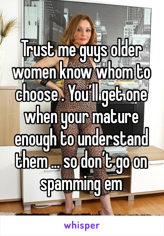 Trust me guys older women know whom to choose . You’ll get one when your mature enough to understand them ... so don’t go on spamming em