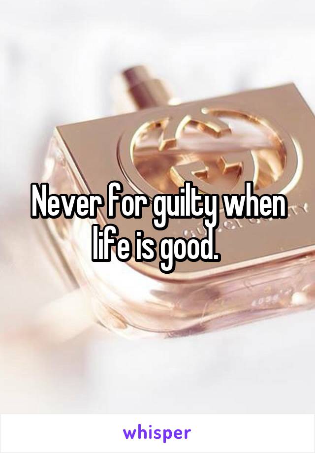 Never for guilty when life is good. 