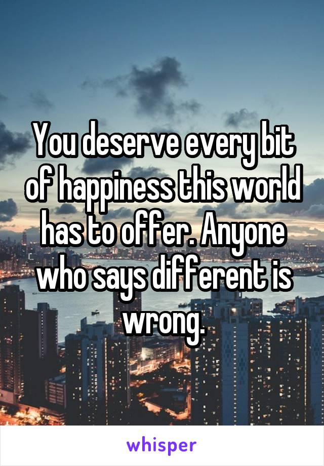 You deserve every bit of happiness this world has to offer. Anyone who says different is wrong.