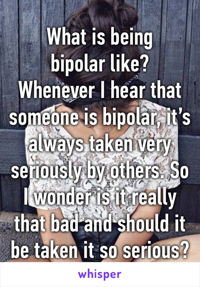 What is being bipolar like?
Whenever I hear that someone is bipolar, it’s always taken very seriously by others. So I wonder is it really that bad and should it be taken it so serious?