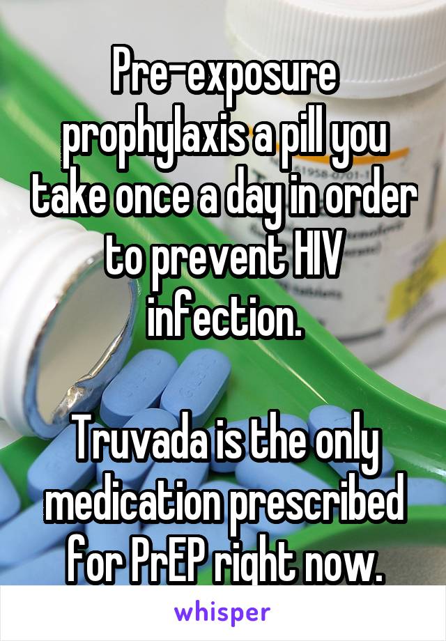 Pre-exposure prophylaxis a pill you take once a day in order to prevent HIV infection.

Truvada is the only medication prescribed for PrEP right now.