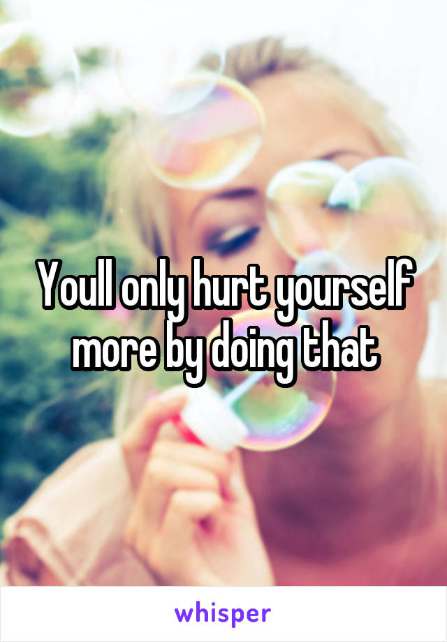 Youll only hurt yourself more by doing that