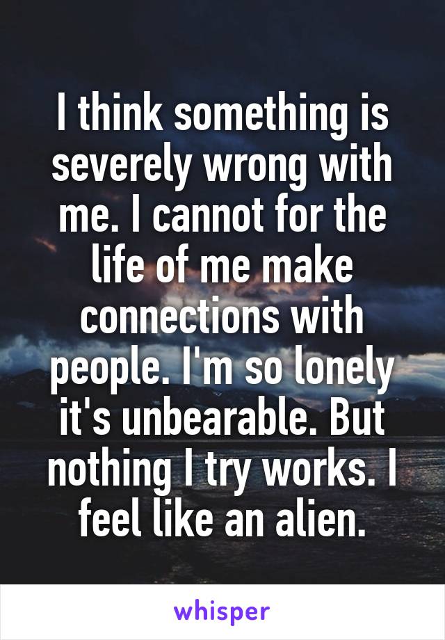 I think something is severely wrong with me. I cannot for the life of me make connections with people. I'm so lonely it's unbearable. But nothing I try works. I feel like an alien.