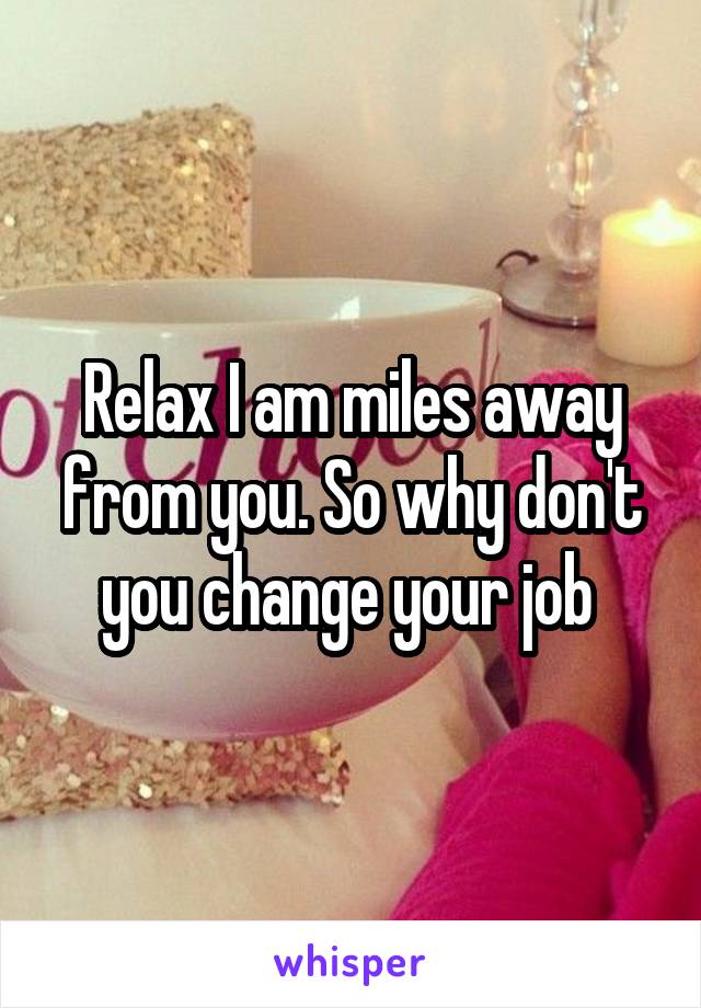 Relax I am miles away from you. So why don't you change your job 