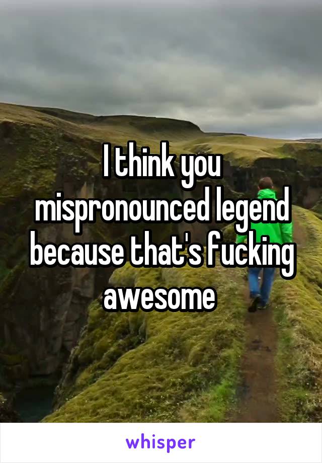 I think you mispronounced legend because that's fucking awesome 