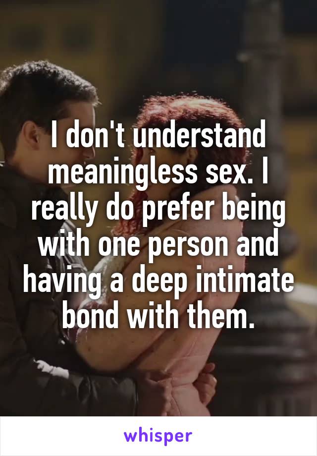 I don't understand meaningless sex. I really do prefer being with one person and having a deep intimate bond with them.